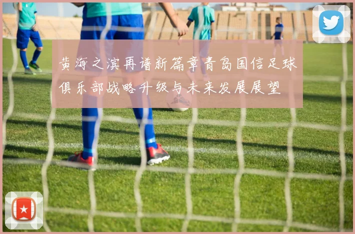 黄海之滨再谱新篇章青岛国信足球俱乐部战略升级与未来发展展望