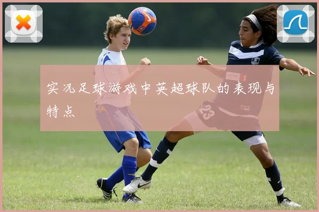实况足球游戏中英超球队的表现与特点