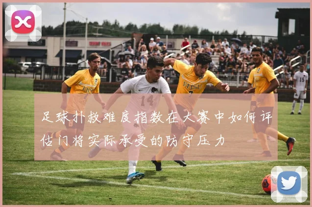 足球扑救难度指数在大赛中如何评估门将实际承受的防守压力