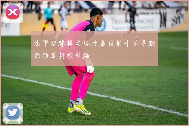 法甲进球排名统计最佳射手竞争激烈程度持续升温
