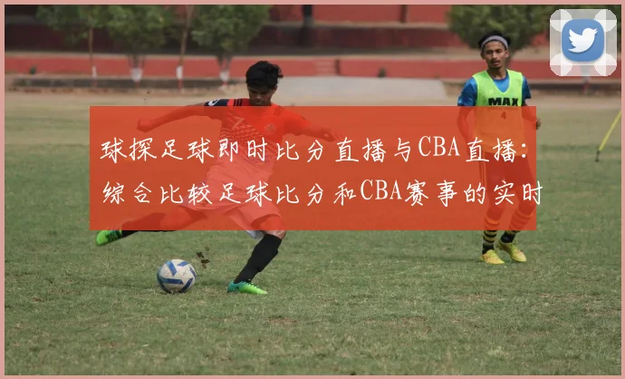 球探足球即时比分直播与CBA直播:综合比较足球比分和CBA赛事的实时更新