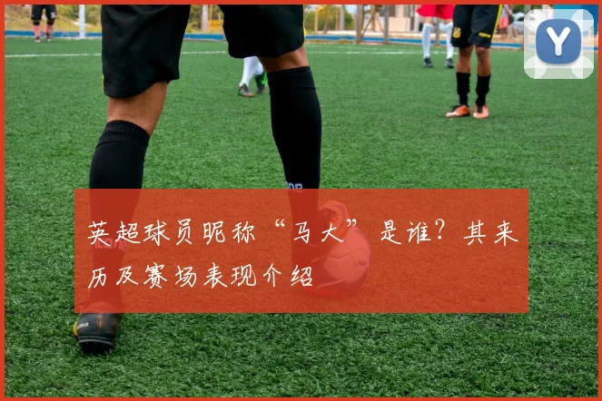 英超球员昵称“马大”是谁?其来历及赛场表现介绍